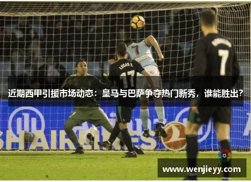 近期西甲引援市场动态：皇马与巴萨争夺热门新秀，谁能胜出？