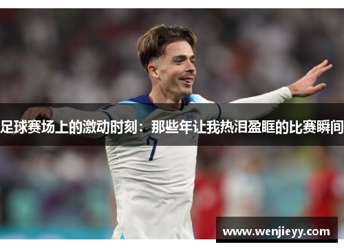 足球赛场上的激动时刻：那些年让我热泪盈眶的比赛瞬间